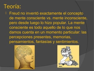 Teoría:
 Freud no inventó exactamente el concepto
de mente consciente vs. mente inconsciente,
pero desde luego lo hizo popular. La mente
consciente es todo aquello de lo que nos
damos cuenta en un momento particular: las
percepciones presentes, memorias,
pensamientos, fantasías y sentimientos.
 