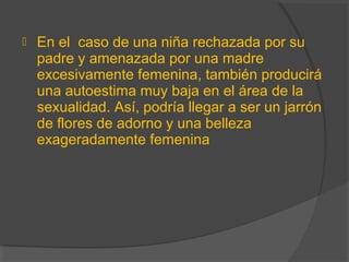  En el caso de una niña rechazada por su
padre y amenazada por una madre
excesivamente femenina, también producirá
una autoestima muy baja en el área de la
sexualidad. Así, podría llegar a ser un jarrón
de flores de adorno y una belleza
exageradamente femenina
 