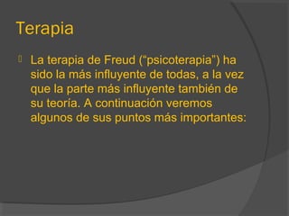 Terapia
 La terapia de Freud (“psicoterapia”) ha
sido la más influyente de todas, a la vez
que la parte más influyente también de
su teoría. A continuación veremos
algunos de sus puntos más importantes:
 