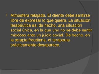  Atmósfera relajada. El cliente debe sentirse
libre de expresar lo que quiera. La situación
terapéutica es, de hecho, una situación
social única, en la que uno no se debe sentir
miedoso ante un juicio social. De hecho, en
la terapia freudiana, el terapeuta
prácticamente desaparece.
 