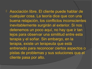  Asociación libre. El cliente puede hablar de
cualquier cosa. La teoría dice que con una
buena relajación, los conflictos inconscientes
inevitablemente surgirán al exterior. Si nos
detenemos un poco aquí, no hay que ir tan
lejos para observar una similitud entre esta
terapia y el soñar. Sin embargo, en la
terapia, existe un terapeuta que está
entrenado para reconocer ciertos aspectos o
pistas de problemas y sus soluciones que el
cliente pasa por alto.
 