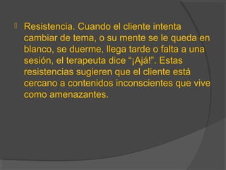  Resistencia. Cuando el cliente intenta
cambiar de tema, o su mente se le queda en
blanco, se duerme, llega tarde o falta a una
sesión, el terapeuta dice “¡Ajá!”. Estas
resistencias sugieren que el cliente está
cercano a contenidos inconscientes que vive
como amenazantes.
 