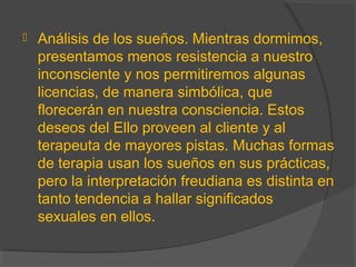  Análisis de los sueños. Mientras dormimos,
presentamos menos resistencia a nuestro
inconsciente y nos permitiremos algunas
licencias, de manera simbólica, que
florecerán en nuestra consciencia. Estos
deseos del Ello proveen al cliente y al
terapeuta de mayores pistas. Muchas formas
de terapia usan los sueños en sus prácticas,
pero la interpretación freudiana es distinta en
tanto tendencia a hallar significados
sexuales en ellos.
 
