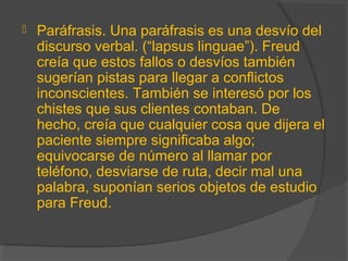  Paráfrasis. Una paráfrasis es una desvío del
discurso verbal. (“lapsus linguae”). Freud
creía que estos fallos o desvíos también
sugerían pistas para llegar a conflictos
inconscientes. También se interesó por los
chistes que sus clientes contaban. De
hecho, creía que cualquier cosa que dijera el
paciente siempre significaba algo;
equivocarse de número al llamar por
teléfono, desviarse de ruta, decir mal una
palabra, suponían serios objetos de estudio
para Freud.
 