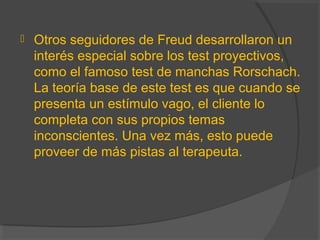  Otros seguidores de Freud desarrollaron un
interés especial sobre los test proyectivos,
como el famoso test de manchas Rorschach.
La teoría base de este test es que cuando se
presenta un estímulo vago, el cliente lo
completa con sus propios temas
inconscientes. Una vez más, esto puede
proveer de más pistas al terapeuta.
 