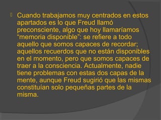  Cuando trabajamos muy centrados en estos
apartados es lo que Freud llamó
preconsciente, algo que hoy llamaríamos
“memoria disponible”: se refiere a todo
aquello que somos capaces de recordar;
aquellos recuerdos que no están disponibles
en el momento, pero que somos capaces de
traer a la consciencia. Actualmente, nadie
tiene problemas con estas dos capas de la
mente, aunque Freud sugirió que las mismas
constituían solo pequeñas partes de la
misma.
 