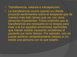  Transferencia, catarsis e introspección.
 La transferencia ocurre cuando un cliente
proyecta sentimientos sobre el terapeuta que de
manera más bién tienen que ver con otras
personas importantes. Freud entendía que la
transferencia era necesaria en la terapia para
traer a la luz aquellas emociones reprimidas
que habían estado causando problemas al
paciente por tanto tiempo. Por ejemplo, uno no
puede sentirse verdaderamente rabioso si no
existe una persona con la que estarlo.
 