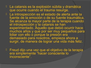  La catarsis es la explosión súbita y dramática
que ocurre cuando el trauma resurge.
 La introspección es el estado de alerta ante la
fuente de la emoción o de su fuente traumática.
Se alcanza la mayor parte de la terapia cuando
el introspección y la catarsis se han
experimentado. Aquello que debió ocurrir hace
muchos años y que por ser muy pequeños para
lidiar con ello o porque la presión era
demasiado para nosotros, empieza ahora a
surgir, de manera de lograr una vida más feliz.
 Freud dijo una vez que el objetivo de la terapia
era simplemente “hacer consciente lo
inconsciente”.
 
