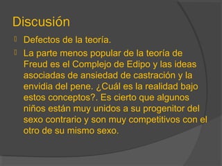 Discusión
 Defectos de la teoría.
 La parte menos popular de la teoría de
Freud es el Complejo de Edipo y las ideas
asociadas de ansiedad de castración y la
envidia del pene. ¿Cuál es la realidad bajo
estos conceptos?. Es cierto que algunos
niños están muy unidos a su progenitor del
sexo contrario y son muy competitivos con el
otro de su mismo sexo.
 