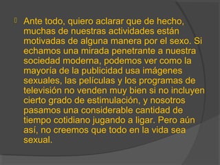  Ante todo, quiero aclarar que de hecho,
muchas de nuestras actividades están
motivadas de alguna manera por el sexo. Si
echamos una mirada penetrante a nuestra
sociedad moderna, podemos ver como la
mayoría de la publicidad usa imágenes
sexuales, las películas y los programas de
televisión no venden muy bien si no incluyen
cierto grado de estimulación, y nosotros
pasamos una considerable cantidad de
tiempo cotidiano jugando a ligar. Pero aún
así, no creemos que todo en la vida sea
sexual.
 