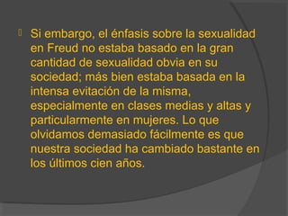  Si embargo, el énfasis sobre la sexualidad
en Freud no estaba basado en la gran
cantidad de sexualidad obvia en su
sociedad; más bien estaba basada en la
intensa evitación de la misma,
especialmente en clases medias y altas y
particularmente en mujeres. Lo que
olvidamos demasiado fácilmente es que
nuestra sociedad ha cambiado bastante en
los últimos cien años.
 