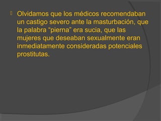  Olvidamos que los médicos recomendaban
un castigo severo ante la masturbación, que
la palabra “pierna” era sucia, que las
mujeres que deseaban sexualmente eran
inmediatamente consideradas potenciales
prostitutas.
 