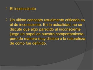  El inconsciente
 Un último concepto usualmente criticado es
el de inconsciente. En la actualidad, no se
discute que algo parecido al inconsciente
juega un papel en nuestro comportamiento,
pero de manera muy distinta a la naturaleza
de cómo fue definido.
 