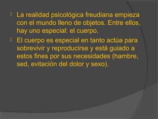  La realidad psicológica freudiana empieza
con el mundo lleno de objetos. Entre ellos,
hay uno especial: el cuerpo.
 El cuerpo es especial en tanto actúa para
sobrevivir y reproducirse y está guiado a
estos fines por sus necesidades (hambre,
sed, evitación del dolor y sexo).
 