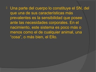  Una parte del cuerpo lo constituye el SN, del
que una de sus características más
prevalentes es la sensibilidad que posee
ante las necesidades corporales. En el
nacimiento, este sistema es poco más o
menos como el de cualquier animal, una
“cosa”, o más bien, el Ello.
 