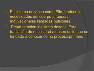  El sistema nervioso como Ello, traduce las
necesidades del cuerpo a fuerzas
motivacionales llamadas pulsiones.
 Freud también los llamó deseos. Esta
traslación de necesidad a deseo es lo que se
ha dado a conocer como proceso primario
 