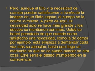  Pero, aunque el Ello y la necesidad de
comida puedan satisfacerse a través de la
imagen de un filete jugoso, al cuerpo no le
ocurre lo mismo. A partir de aquí, la
necesidad solo se hace más grande y los
deseos se mantienen aún más. Usted se
habrá percatado de que cuando no ha
satisfecho una necesidad, como la de comer
por ejemplo, ésta empieza a demandar cada
vez más su atención, hasta que llega un
momento en que no se puede pensar en otra
cosa. Este sería el deseo irrumpiendo en la
consciencia.
 
