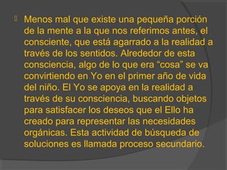  Menos mal que existe una pequeña porción
de la mente a la que nos referimos antes, el
consciente, que está agarrado a la realidad a
través de los sentidos. Alrededor de esta
consciencia, algo de lo que era “cosa” se va
convirtiendo en Yo en el primer año de vida
del niño. El Yo se apoya en la realidad a
través de su consciencia, buscando objetos
para satisfacer los deseos que el Ello ha
creado para representar las necesidades
orgánicas. Esta actividad de búsqueda de
soluciones es llamada proceso secundario.
 