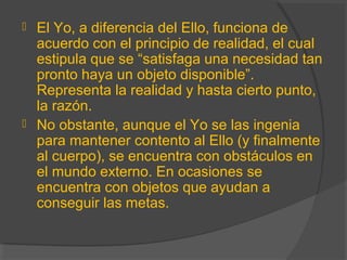  El Yo, a diferencia del Ello, funciona de
acuerdo con el principio de realidad, el cual
estipula que se “satisfaga una necesidad tan
pronto haya un objeto disponible”.
Representa la realidad y hasta cierto punto,
la razón.
 No obstante, aunque el Yo se las ingenia
para mantener contento al Ello (y finalmente
al cuerpo), se encuentra con obstáculos en
el mundo externo. En ocasiones se
encuentra con objetos que ayudan a
conseguir las metas.
 
