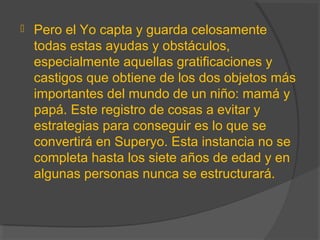  Pero el Yo capta y guarda celosamente
todas estas ayudas y obstáculos,
especialmente aquellas gratificaciones y
castigos que obtiene de los dos objetos más
importantes del mundo de un niño: mamá y
papá. Este registro de cosas a evitar y
estrategias para conseguir es lo que se
convertirá en Superyo. Esta instancia no se
completa hasta los siete años de edad y en
algunas personas nunca se estructurará.
 