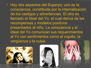  Hay dos aspectos del Superyo: uno es la
consciencia, constituida por la internalización
de los castigos y advertencias. El otro es
llamado el Ideal del Yo, el cual deriva de las
recompensas y modelos positivos
presentados al niño. La consciencia y el
Ideal del Yo comunican sus requerimientos
al Yo con sentimientos como el orgullo, la
vergüenza y la culpa.
 