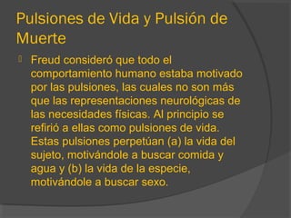 Pulsiones de Vida y Pulsión de
Muerte
 Freud consideró que todo el
comportamiento humano estaba motivado
por las pulsiones, las cuales no son más
que las representaciones neurológicas de
las necesidades físicas. Al principio se
refirió a ellas como pulsiones de vida.
Estas pulsiones perpetúan (a) la vida del
sujeto, motivándole a buscar comida y
agua y (b) la vida de la especie,
motivándole a buscar sexo.
 