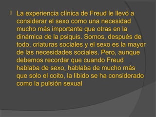  La experiencia clínica de Freud le llevó a
considerar el sexo como una necesidad
mucho más importante que otras en la
dinámica de la psiquis. Somos, después de
todo, criaturas sociales y el sexo es la mayor
de las necesidades sociales. Pero, aunque
debemos recordar que cuando Freud
hablaba de sexo, hablaba de mucho más
que solo el coito, la libido se ha considerado
como la pulsión sexual
 