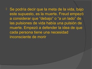  Se podría decir que la meta de la vida, bajo
este supuesto, es la muerte. Freud empezó
a considerar que “debajo” o “a un lado” de
las pulsiones de vida había una pulsión de
muerte. Empezó a defender la idea de que
cada persona tiene una necesidad
inconsciente de morir
 