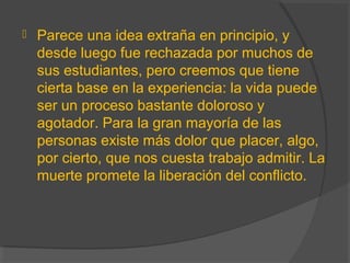  Parece una idea extraña en principio, y
desde luego fue rechazada por muchos de
sus estudiantes, pero creemos que tiene
cierta base en la experiencia: la vida puede
ser un proceso bastante doloroso y
agotador. Para la gran mayoría de las
personas existe más dolor que placer, algo,
por cierto, que nos cuesta trabajo admitir. La
muerte promete la liberación del conflicto.
 