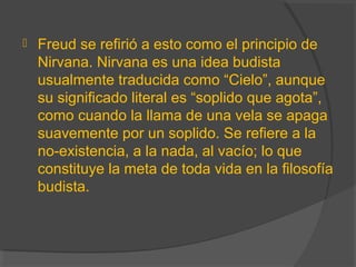  Freud se refirió a esto como el principio de
Nirvana. Nirvana es una idea budista
usualmente traducida como “Cielo”, aunque
su significado literal es “soplido que agota”,
como cuando la llama de una vela se apaga
suavemente por un soplido. Se refiere a la
no-existencia, a la nada, al vacío; lo que
constituye la meta de toda vida en la filosofía
budista.
 