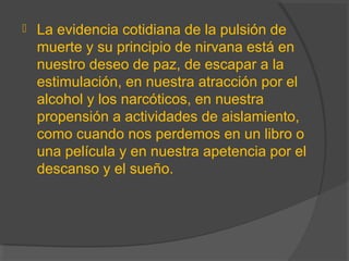  La evidencia cotidiana de la pulsión de
muerte y su principio de nirvana está en
nuestro deseo de paz, de escapar a la
estimulación, en nuestra atracción por el
alcohol y los narcóticos, en nuestra
propensión a actividades de aislamiento,
como cuando nos perdemos en un libro o
una película y en nuestra apetencia por el
descanso y el sueño.
 