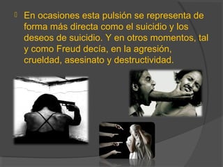  En ocasiones esta pulsión se representa de
forma más directa como el suicidio y los
deseos de suicidio. Y en otros momentos, tal
y como Freud decía, en la agresión,
crueldad, asesinato y destructividad.
 