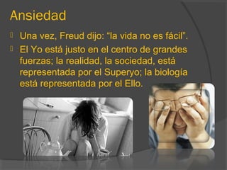 Ansiedad
 Una vez, Freud dijo: “la vida no es fácil”.
 El Yo está justo en el centro de grandes
fuerzas; la realidad, la sociedad, está
representada por el Superyo; la biología
está representada por el Ello.
 