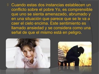  Cuando estas dos instancias establecen un
conflicto sobre el pobre Yo, es comprensible
que uno se sienta amenazado, abrumado y
en una situación que parece que se le va a
caer el cielo encima. Este sentimiento es
llamado ansiedad y se considera como una
señal de que el mismo está en peligro.
 