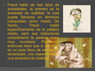  Freud habló de tres tipos de
ansiedades: la primera es la
ansiedad de realidad, la cual
puede llamarse en términos
coloquiales como miedo. De
hecho, Freud habló
específicamente de la palabra
miedo, pero sus traductores
consideraron la palabra como
muy mundana. Podríamos
entonces decir que si uno está
en un pozo lleno de serpientes
venenosas, uno experimentará
una ansiedad de realidad.
 