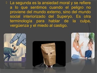  La segunda es la ansiedad moral y se refiere
a lo que sentimos cuando el peligro no
proviene del mundo externo, sino del mundo
social interiorizado del Superyo. Es otra
terminología para hablar de la culpa,
vergüenza y el miedo al castigo.
 
