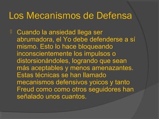Los Mecanismos de Defensa
 Cuando la ansiedad llega ser
abrumadora, el Yo debe defenderse a sí
mismo. Esto lo hace bloqueando
inconscientemente los impulsos o
distorsionándoles, logrando que sean
más aceptables y menos amenazantes.
Estas técnicas se han llamado
mecanismos defensivos yoicos y tanto
Freud como como otros seguidores han
señalado unos cuantos.
 