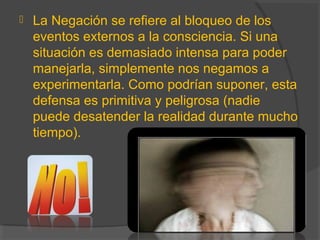  La Negación se refiere al bloqueo de los
eventos externos a la consciencia. Si una
situación es demasiado intensa para poder
manejarla, simplemente nos negamos a
experimentarla. Como podrían suponer, esta
defensa es primitiva y peligrosa (nadie
puede desatender la realidad durante mucho
tiempo).
 