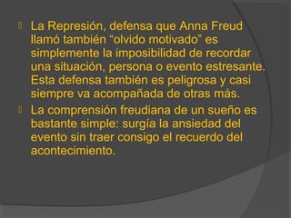  La Represión, defensa que Anna Freud
llamó también “olvido motivado” es
simplemente la imposibilidad de recordar
una situación, persona o evento estresante.
Esta defensa también es peligrosa y casi
siempre va acompañada de otras más.
 La comprensión freudiana de un sueño es
bastante simple: surgía la ansiedad del
evento sin traer consigo el recuerdo del
acontecimiento.
 