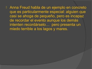  Anna Freud habla de un ejemplo en concreto
que es particularmente especial: alguien que
casi se ahoga de pequeño, pero es incapaz
de recordar el evento aunque los demás
intenten recordárselo… pero presenta un
miedo terrible a los lagos y mares.
 