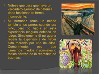  Nótese que para que haya un
verdadero ejemplo de defensa,
debe funcionar de forma
inconsciente.
 Mi hermano tenía un miedo
terrible a los perros cuando era
niño, pero no había en esta
experiencia ninguna defensa en
juego. Simplemente él no quería
repetir la experiencia de haber
sido mordido por uno de ellos.
Comúnmente, eso que
llamamos miedos irracionales o
fobias derivan de la represión de
traumas.
 