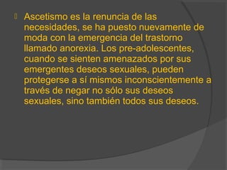  Ascetismo es la renuncia de las
necesidades, se ha puesto nuevamente de
moda con la emergencia del trastorno
llamado anorexia. Los pre-adolescentes,
cuando se sienten amenazados por sus
emergentes deseos sexuales, pueden
protegerse a sí mismos inconscientemente a
través de negar no sólo sus deseos
sexuales, sino también todos sus deseos.
 