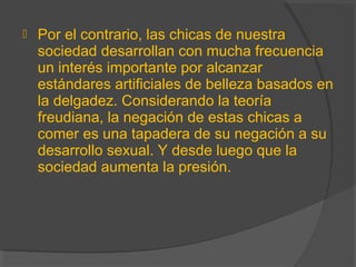  Por el contrario, las chicas de nuestra
sociedad desarrollan con mucha frecuencia
un interés importante por alcanzar
estándares artificiales de belleza basados en
la delgadez. Considerando la teoría
freudiana, la negación de estas chicas a
comer es una tapadera de su negación a su
desarrollo sexual. Y desde luego que la
sociedad aumenta la presión.
 