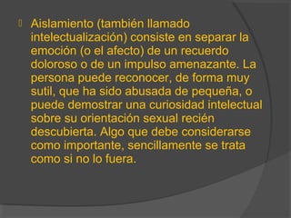  Aislamiento (también llamado
intelectualización) consiste en separar la
emoción (o el afecto) de un recuerdo
doloroso o de un impulso amenazante. La
persona puede reconocer, de forma muy
sutil, que ha sido abusada de pequeña, o
puede demostrar una curiosidad intelectual
sobre su orientación sexual recién
descubierta. Algo que debe considerarse
como importante, sencillamente se trata
como si no lo fuera.
 