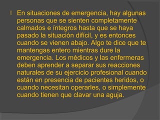  En situaciones de emergencia, hay algunas
personas que se sienten completamente
calmados e íntegros hasta que se haya
pasado la situación difícil, y es entonces
cuando se vienen abajo. Algo te dice que te
mantengas entero mientras dure la
emergencia. Los médicos y las enfermeras
deben aprender a separar sus reacciones
naturales de su ejercicio profesional cuando
están en presencia de pacientes heridos, o
cuando necesitan operarles, o simplemente
cuando tienen que clavar una aguja.
 