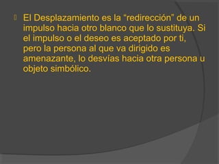  El Desplazamiento es la “redirección” de un
impulso hacia otro blanco que lo sustituya. Si
el impulso o el deseo es aceptado por ti,
pero la persona al que va dirigido es
amenazante, lo desvías hacia otra persona u
objeto simbólico.
 