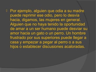  Por ejemplo, alguien que odia a su madre
puede reprimir ese odio, pero lo desvía
hacia, digamos, las mujeres en general.
Alguien que no haya tenido la oportunidad
de amar a un ser humano puede desviar su
amor hacia un gato o un perro. Un hombre
frustrado por sus superiores puede llegar a
casa y empezar a pegar al perro o a sus
hijos o establecer discusiones acaloradas.
 