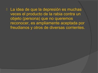  La idea de que la depresión es muchas
veces el producto de la rabia contra un
objeto (persona) que no queremos
reconocer, es ampliamente aceptada por
freudianos y otros de diversas corrientes.
 