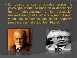 • En cuanto a sus principales teorías, la
psicología infantil se basa en la descripción
de la personalidad y la percepción
desarrollada por el austriaco Sigmund Freud,
y en los conceptos del saber cognitivo
propuestos por el suizo Jean Piaget.
 