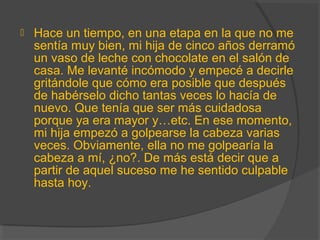  Hace un tiempo, en una etapa en la que no me
sentía muy bien, mi hija de cinco años derramó
un vaso de leche con chocolate en el salón de
casa. Me levanté incómodo y empecé a decirle
gritándole que cómo era posible que después
de habérselo dicho tantas veces lo hacía de
nuevo. Que tenía que ser más cuidadosa
porque ya era mayor y…etc. En ese momento,
mi hija empezó a golpearse la cabeza varias
veces. Obviamente, ella no me golpearía la
cabeza a mí, ¿no?. De más está decir que a
partir de aquel suceso me he sentido culpable
hasta hoy.
 